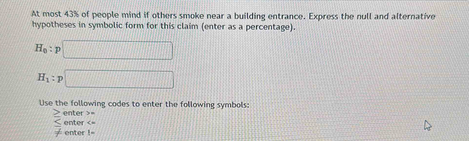 At most 43% of people mind if others smoke near a building entrance. Express the null and alternative 
hypotheses in symbolic form for this claim (enter as a percentage).
H_0:p□
H_1:p □ 
Use the following codes to enter the following symbols:
≥ enter =
≤ enter
!= enter !=