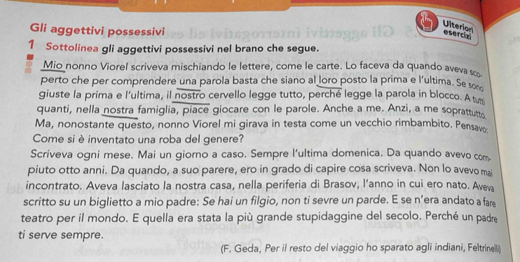 Ulterion 
Gli aggettivi possessivi 
esercizi 
1 Sottolinea gli aggettivi possessivi nel brano che segue. 
Mio nonno Viorel scriveva mischiando le lettere, come le carte. Lo faceva da quando aveva sco 
perto che per comprendere una parola basta che siano al loro posto la prima e l'ultima. Se sono 
giuste la prima e lultima, il nostro cervello legge tutto, perché legge la parola in blocco. Atuti 
quanti, nella nostra famiglia, piace giocare con le parole. Anche a me. Anzi, a me soprattutto 
Ma, nonostante questo, nonno Viorel mi girava in testa come un vecchio rimbambito. Pensavo 
Come siè inventato una roba del genere? 
Scriveva ogni mese. Mai un giorno a caso. Sempre l'ultima domenica. Da quando avevo com. 
piuto otto anni. Da quando, a suo parere, ero in grado di capire cosa scriveva. Non lo avevo mai 
incontrato. Aveva lasciato la nostra casa, nella periferia di Brasov, l’anno in cui ero nato. Aveva 
scritto su un biglietto a mio padre: Se hai un filgio, non ti sevre un parde. E se n’era andato a fare 
teatro per il mondo. E quella era stata la più grande stupidaggine del secolo. Perché un padre 
ti serve sempre. 
(F. Geda, Per il resto del viaggio ho sparato agli indiani, Feltrinelli)