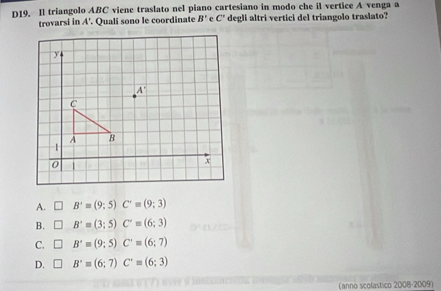 D19. Il triangolo ABC viene traslato nel piano cartesiano in modo che il vertice A venga a
trovarsi in A'. Quali sono le coordinate B' C' degli altri vertici del triangolo traslato?
A. □ B'equiv (9;5)C'equiv (9;3)
B. □ B'equiv (3;5)C'equiv (6;3)
C. □ B'equiv (9;5)C'equiv (6;7)
D. □ B'equiv (6;7)C'equiv (6;3)
(anno scolastico 2008-2009)