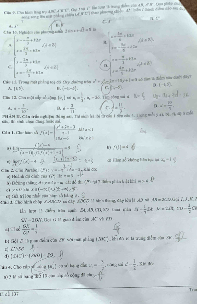 AB.A'B'
Câu 9, Cho hình lăng trụ ABCA'B'C' ,Giọi / và 1^1 lần lượt là trung điểm của  biến 7 thành điểm nào sau đã  Qua phép cá
song song lên mặt phẳng chiếu (A'B'C') theo  hương chiếu AI'
?
C. A' D. C
A. I'
B. B
Câu 10. Nghiệm của phương trình 2sin x+sqrt(3)=0 lá
A. beginarrayl x=- π /3 +k2π  x= 2π /3 +k2π endarray. ,(k∈ Z)
B beginarrayl x= 5π /6 +k2π  x=- 5π /6 +k2π endarray. (k∈ Z).
C beginarrayl x= 2π /3 +k2π  x=- 2π /3 +k2π endarray. ,(k∈ Z)
D. beginarrayl x=- π /3 +k2π  x= 4π /3 +k2π endarray. ,(k∈ Z)
Câu 11. Trong mặt phẳng toạ độ Oxy ,đường tròn x^2+y^2-2x+10y+1=0 có tâm là điểm nào dưới đây?
A. (1;5). (-1;-5). C. (1;-5).
D. (-1;5).
B.
Câu 12. Cho một cấp số cộng (u_4) có u_1= 1/3 ,u_n=26.. Tìm công sai d
A. d= 3/10 . d= 3/11 . )= 11/3 .
B.
C.
D. d= 10/3 .
PHÀN IL Câu trắc nghiệm đúng sai, Thí sinh trả lời từ câu 1 đến câu 4. Trong mỗi (ya),b),c),d) ở mỗi
câu, thí sinh chọn đúng hoặc sai.
Câu 1. Cho hàm số f(x)=beginarrayl  (x^2+2x-3)/x-1  10x-6endarray. khi x<1</tex>
khl x≥ 1
a) limlimits _xto^- (f(x)-4)/(x-1)(sqrt(2f(x)+1)+2) =5
b) f(1)=4
c) lipr)f(x)=4 d) Hàm số không liên tục tại x_0=1
Câu 2. Cho Parabol (P) y=-x^2+6x-5 Khi đó:
a) Hoành độ đinh của (P) là: x=3.
b) Đường thắng d:y=4x-m cắt đồ thị (P) tại 2 điểm phân biệt khi m>4
c) y<0</tex> khi x∈ (-∈fty ;1)∪ (5;+∈fty )
d) Giá trị lớn nhất của hàm số bằng 3 .
Cầu 3. Cho hình chóp S.ABCD có đây ABCD là hình thang, đây lớn là AB và AB=2CD 1Gçi I,J,K,F
lần lượt là điểm trên cạnh SA,AB,CD,SD thoả mãn SI= 1/3 SA;JA=2JB;CD= 3/2 CK
SH=2DH. Gọi O là giao điểm của AC và BD.
a) Tỉ số  OK/OJ = 1/3 .
b) Gội E là giao điểm của SB với mặt phẳng (IHC), khi đó E là trung điểm của SB .
c) IJparallel SB
d) (SAC)∩ (SBD)=SO.
Câu 4. Cho cấp số cộng (1i_n) có số hạng đầu u_1=- 3/2  , công sai d= 1/2 . Khi đó:
a) 3 là số hạng thứ 10 của cấp số cộng đã cho,
Tra
đã đề 107