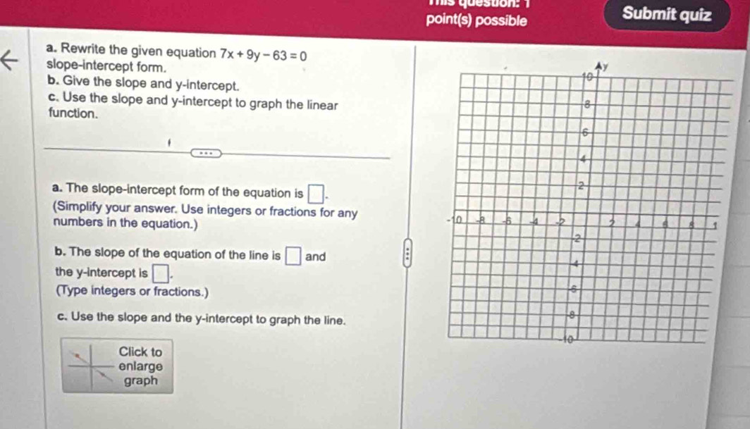 mis queston: 
point(s) possible 
Submit quiz 
a. Rewrite the given equation 7x+9y-63=0
slope-intercept form. 
b. Give the slope and y-intercept. 
c. Use the slope and y-intercept to graph the linear 
function. 
, 
a. The slope-intercept form of the equation is □. 
(Simplify your answer. Use integers or fractions for any 
numbers in the equation.) 
b. The slope of the equation of the line is □ and 
the y-intercept is □. 
(Type integers or fractions.) 
c. Use the slope and the y-intercept to graph the line. 
Click to 
enlarge 
graph