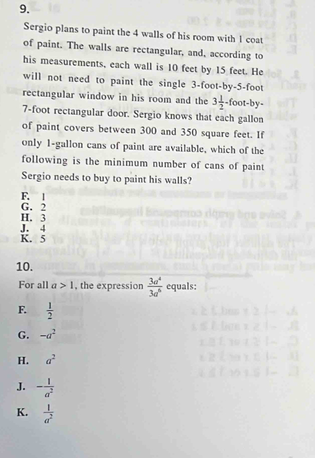 Sergio plans to paint the 4 walls of his room with 1 coat
of paint. The walls are rectangular, and, according to
his measurements, each wall is 10 feet by 15 feet. He
will not need to paint the single 3-foot -by -5-foot
rectangular window in his room and the 3 1/2 · -foot -by-
7-foot rectangular door. Sergio knows that each gallon
of paint covers between 300 and 350 square feet. If
only 1-gallon cans of paint are available, which of the
following is the minimum number of cans of paint
Sergio needs to buy to paint his walls?
F. 1
G. 2
H. 3
J. 4
K. 5
10.
For all a>1 , the expression  3a^4/3a^6  equals:
F.  1/2 
G. -a^2
H. a^2
J. - 1/a^2 
K.  1/a^2 