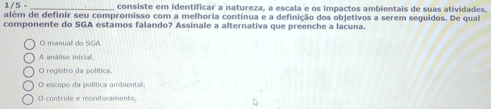 1/5 - _consiste em identificar a natureza, a escala e os impactos ambientais de suas atividades,
além de definir seu compromisso com a melhoria contínua e a definição dos objetivos a serem seguidos. De qual
componente do SGA estamos falando? Assinale a alternativa que preenche a lacuna.
O manual do SGA.
A análise inicial,
O registro da política.
O escopo da política ambiental.
O controle e monitoramento.