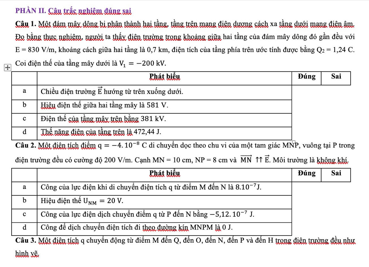 PHÀN II. Câu trắc nghiêm đúng sai
Câu 1. Một đám mây dông bi phân thành hai tầng, tầng trên mang điện dương cách xa tầng dưới mang điện âm.
Đo bằng thực nghiêm, người ta thấy điện trường trong khoảng giữa hai tầng của đám mây dông đó gần đều với
E=830V/m a, khoảng cách giữa hai tầng là 0,7 km, điện tích của tầng phía trên ước tính được bằng Q_2=1,24C.
Coi điện thế của tầng mây dưới là V_1=-200kV.
Câu 2. Một điện tích điểm q=-4.10^(-8)C di chuyển dọc theo chu vi của một tam giác , vuông tại P trong
điện trường đều có cường độ 200 V/m. Cạnh MN=10cm,NP=8cm và vector MN ↑↑ vector E. Môi trường là không khí.
Câu 3. Một điện tích q chuyển động từ điểm M đến Q, đến O, đến N, đến P và đến H trọng điện trường đều như
hình yẽ.