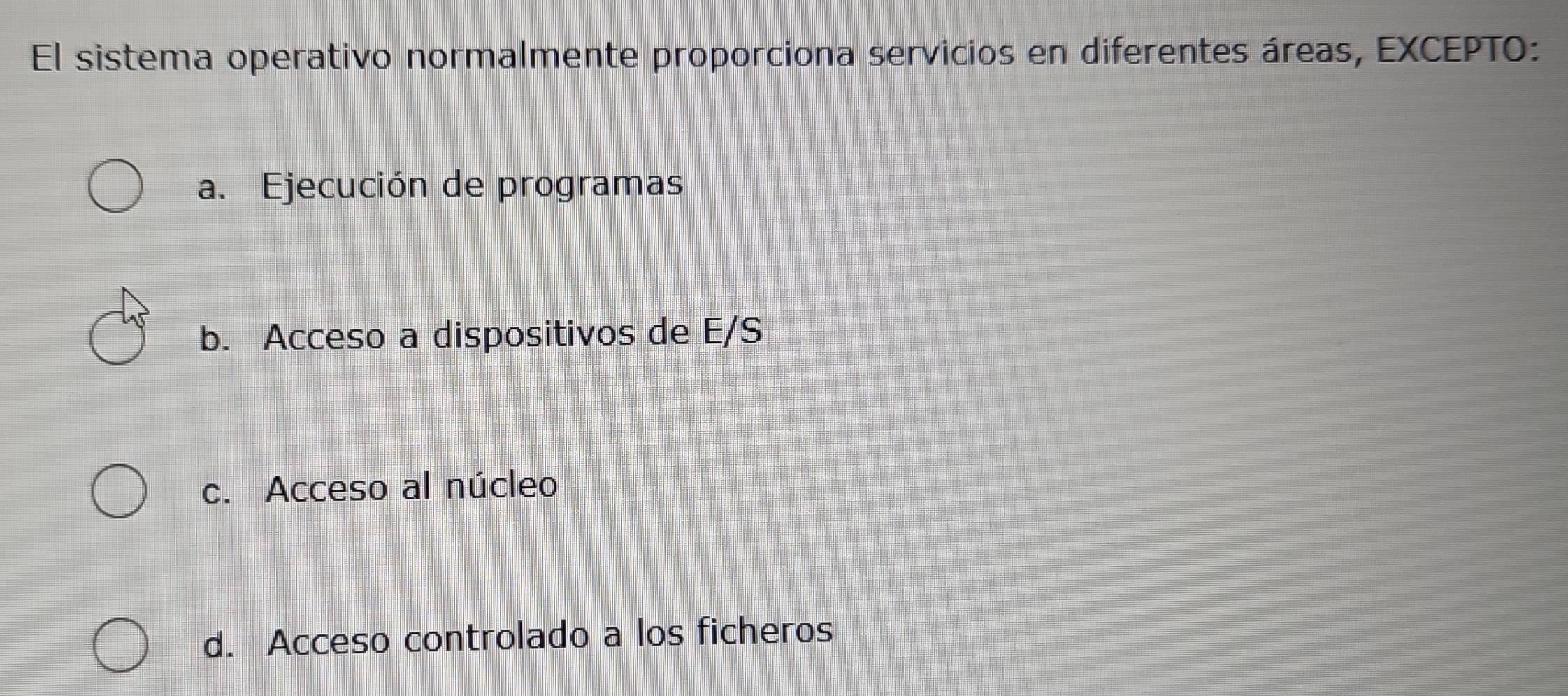 El sistema operativo normalmente proporciona servicios en diferentes áreas, EXCEPTO:
a. Ejecución de programas
b. Acceso a dispositivos de E/S
c. Acceso al núcleo
d. Acceso controlado a los ficheros