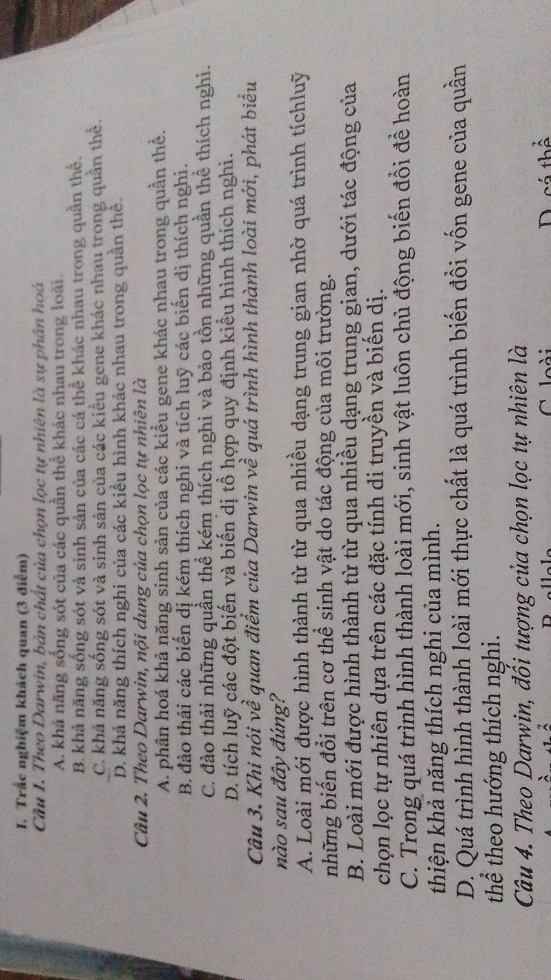 Trắc nghiệm khách quan (3 điễm)
Câu I. Theo Darwin, bản chất của chọn lọc tự nhiên là sự phân hoá
A. khả năng sống sót của các quần thể khác nhau trong loài.
B. khả năng sống sót và sinh sản của các cá thể khác nhau trong quần thể.
C. khả năng sống sót và sinh sản của các kiểu gene khác nhau trong quần thể.
D. khả năng thích nghi của các kiểu hình khác nhau trong quần thể.
Câu 2. Theo Darwin, nội dung của chọn lọc tự nhiên là
A. phân hoá khả năng sinh sản của các kiểu gene khác nhau trong quần thể.
B. đào thải các biển dị kém thích nghi và tích luỹ các biển dị thích nghi.
C. đào thải những quần thể kém thích nghi và bảo tồn những quần thể thích nghi.
D. tích luỹ các đột biến và biến dị tổ hợp quy định kiểu hình thích nghi.
Câu 3. Khi nói về quan điểm của Darwin về quá trình hình thành loài mới, phát biểu
nào sau đây đúng?
A. Loài mới được hình thành từ từ qua nhiều dạng trung gian nhờ quá trình tíchluỹ
những biến đổi trên cơ thể sinh vật do tác động của môi trường.
B. Loài mới được hình thành từ từ qua nhiều dạng trung gian, dưới tác động của
chọn lọc tự nhiên dựa trên các đặc tính di truyền và biến dị.
C. Trong quá trình hình thành loài mới, sinh vật luôn chủ động biến đổi để hoàn
thiện khả năng thích nghi của mình.
D. Quá trình hình thành loài mới thực chất là quá trình biến đổi vốn gene của quần
thể theo hướng thích nghi.
Câu 4. Theo Darwin, đối tượng của chọn lọc tự nhiên là
C  loài D. cá thể