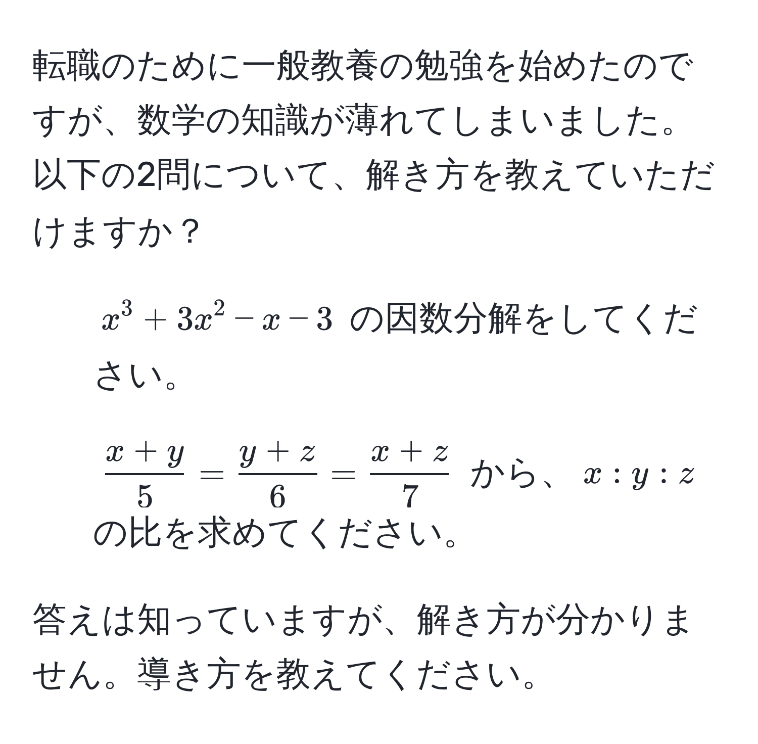 転職のために一般教養の勉強を始めたのですが、数学の知識が薄れてしまいました。以下の2問について、解き方を教えていただけますか？  
  
1) $x^(3 + 3x^2 - x - 3$ の因数分解をしてください。  
  
2) $fracx+y)5 =  (y+z)/6  =  (x+z)/7 $ から、$x : y : z$ の比を求めてください。  
  
答えは知っていますが、解き方が分かりません。導き方を教えてください。