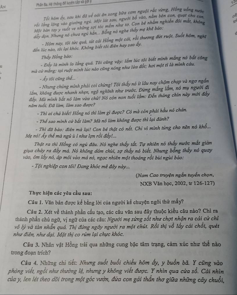 An Phân Ba. Hệ thống đế luyện tập và gợi y
13
Tổi hôm ấy, sau khi đã uể oài ăn xong bữa cơm nguội rắc vừng, Hồng uống nước
lỗi lằng lặng vào giường ngủ. Một lát sau, người bổ vào, nằm bên con, quạt cho con cá
Một bàn tay y vuốt ve những sợi tóc mềm như tơ. Con bé nhắm nghiền đội mắt, không
dẫy đọn. Nhưng nó chưa ngủ hằn... Bỗng nó nghe thấy mẹ khẽ bào:
- Hôm nay, tôi tức quả, tát cải Hồng một cái, rồi thương đứt ruột. Suốt hôm, nghĩ
đến lúc nào, tối lại khóc. Không biết tôi điên hay sao ấy.
Thầy Hồng bảo:
u
- Đấy là mình lo lắng quả. Tôi cũng vậy: lắm lúc tôi biết mình mắng nó bắt công
mà cứ mắng; tại ruột mình lúc nào cũng nóng như lửa đốt; hơi một tỉ là mình cáu.
- Ấy tôi cũng thế...
- Nhưng chúng mình phải coi chừng! Tôi thấy nó ít lầu nay chậm chạp và ngơ ngắn
lắm, không được nhanh nhẹn, ngộ nghĩnh như trước. Đừng mắng lắm, nó mụ người đi
đấy. Mà mình bắt nó làm vừa chứ! Nó còn non tuổi lắm: Đến tháng chín này mới đẩy
năm tuổi. Đã làm, làm sao được?
- Thì ai chá biết! Hồng nó thì làm gì được? Có mà còn phải hầu nó chán.
- Thể sao mình cứ bắt làm? Mà nó làm không được thì lại đánh?
- Thì đã bảo: điên mà lại! Con bé thật có nết. Chỉ vì mình túng cho nên nó khổ...
Mẹ nó! Ấy thế mà ngủ ù i như lợn rồi đẩy!...
Thật ra thì Hồng có ngủ đâu. Nó nghe thấy tất. Tự nhiên nó thấy nước mắt giàn
giua chảy ra đầy má. Nó không dám chùi, sợ thầy nó biết. Nhưng bỗng thầy nó quay
vào, ôm lấy nó, áp môi vào má nó, ngạc nhiên một thoáng rồi bùi ngùi bảo:
- Tội nghiệp con tôi! Đang khóc mê đây này...
(Nam Cao truyện ngắn tuyển chọn,
NXB Văn học, 2002, tr 126-127)
Thực hiện các yêu cầu sau:
Câu 1. Văn bản được kể bằng lời của người kể chuyện ngôi thứ mấy?
Câu 2. Xét về thành phần cấu tạo, các câu văn sau đây thuộc kiều câu nào? Chỉ ra
thành phần chủ ngữ, vị ngữ của các câu: Người mẹ sửng sốt như chợt nhận ra cải cử chỉ
vô lý và tàn nhẫn quá. Thị đứng ngây người ra một chút. Rồi thị vồ lấy cái chổi, quét
như điên, như dại. Mặt thị co rúm lại chực khóc.
Câu 3. Nhân vật Hồng trải qua những cung bậc tâm trạng, cảm xúc như thế nào
trong đoạn trích?
Câu 4. Những chi tiết: Nhưng suốt buổi chiều hôm ấy, y buồn bã. Y cũng vào
phòng viết, ngồi như thường lệ, nhưng y không viết được. Y nhìn qua cửa sổ. Cái nhìn
của y, len lét theo dõi trong một góc vườn, đứa con gái thần thơ giữa những cây chuối,