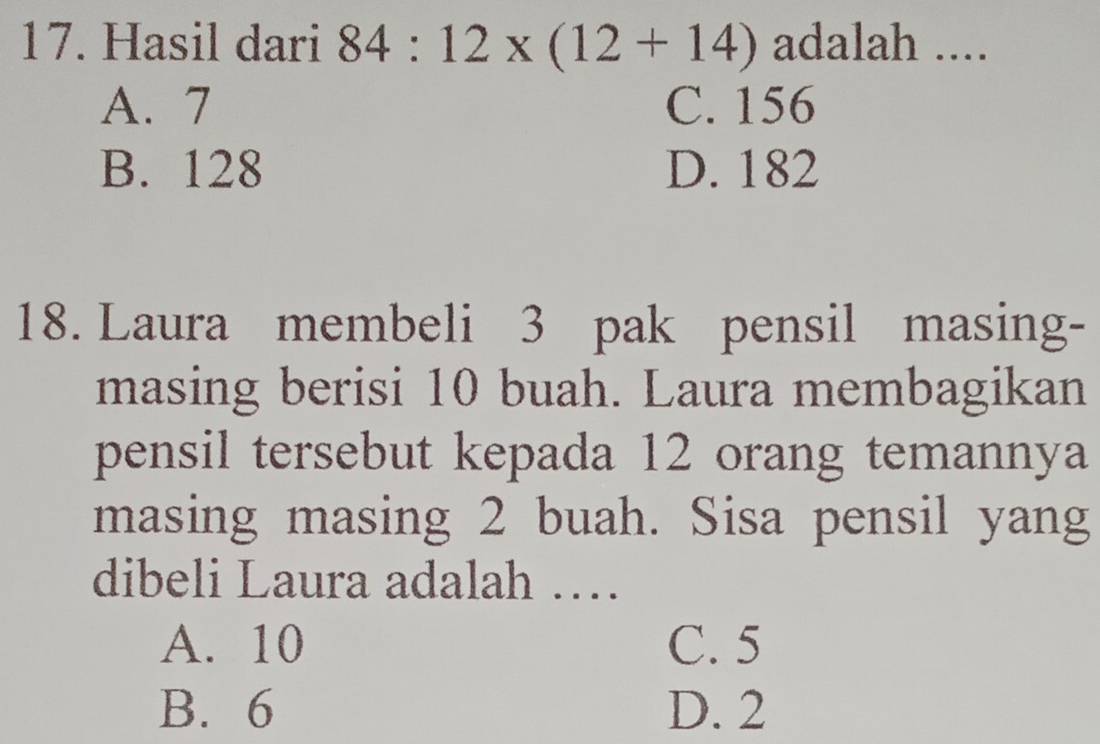 Hasil dari 84:12* (12+14) adalah ....
A. 7 C. 156
B. 128 D. 182
18. Laura membeli 3 pak pensil masing-
masing berisi 10 buah. Laura membagikan
pensil tersebut kepada 12 orang temannya
masing masing 2 buah. Sisa pensil yang
dibeli Laura adalah …
A. 10 C. 5
B. 6 D. 2