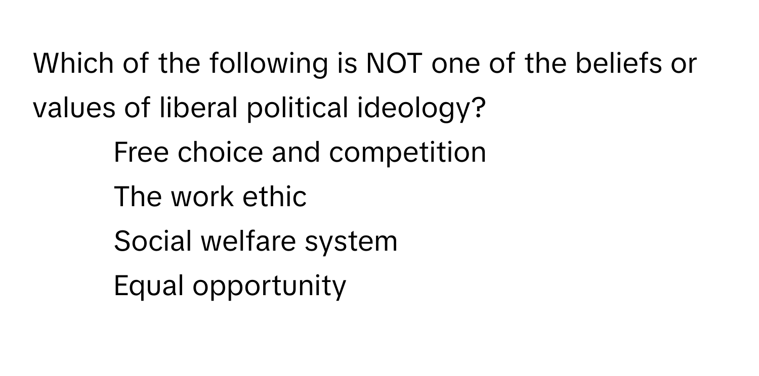 Which of the following is NOT one of the beliefs or values of liberal political ideology? 
1) Free choice and competition 
2) The work ethic 
3) Social welfare system 
4) Equal opportunity