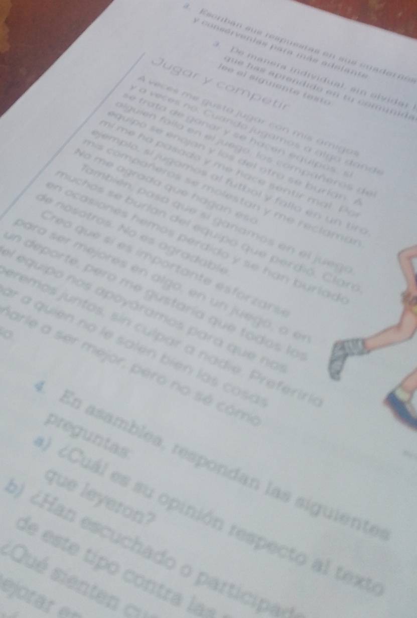 Esonban sus respuestas en su s cu a de a 
y consérventas para más adelant 
. De manera individual, ain slvida 
Jugar y competir 
e e l aiguen te te io 
q e a s aprendido en to comunde 
A veces me gusta jugar con mís ámiga 
a v eces no . C uando j ugamos a alg a dand 
an a h ac q u i o 
al g i f al la en el ju e g o , lo s comp añ er o de 
qui o s e encjan y los de l o tro s e b urian 
ml me ha pasado y me ace sentir mal. P 
jemplo, si jugamos al futbol y fallo en un tn 
No m agrada qu e h ag e 
ss compañeros se molestan y me reclama 
ambién asa qu e si anamos en e u 
nuchos se burlan del equipo que perdió. Clan 
de nosotros. No es agradable 
n ocasiones hemos perdido y se han burlad . 
Creo que sí es importante esforzars 
ara ser mejorés en algo, en un juego, a e 
en deporte, pero me gustaría que todos la 
l equipo nos apoyáramos para que no 
premos juntos, sin culpar a nadie. Preferir 
r a quien no le salen bien las cosa 
arle a ser mejor, pero no sé cóm 
preguntas 
En asamblea, respondan las siguiente 
que leyeron 
O ¿Cuál es su opinión respecto al text 
¿Han escuchado o participa 
de este tipó contra la= 
===Qué sienten === 
ejotär en