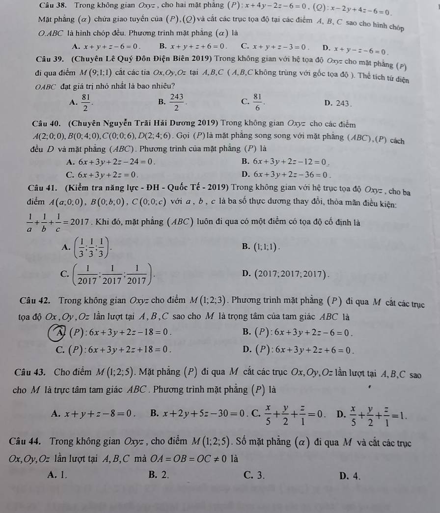 Trong không gian Oxyz , cho hai mặt phẳng (P): x+4y-2z-6=0,(Q):x-2y+4z-6=0.
Mặt phẳng (α) chứa giao tuyến của (P),(Q) và cắt các trục tọa độ tại các điểm A, B, C sao cho hính chóp
O.ABC là hình chóp đều. Phương trình mặt phẳng (α) là
A. x+y+z-6=0. B. x+y+z+6=0. C. x+y+z-3=0. D. x+y-z-6=0
Câu 39. (Chuyên Lê Quý Đôn Điện Biên 2019) Trong không gian với hệ tọa độ Oxyz cho mặt phẳng (P)
đi qua điểm M(9;1;1) cắt các tia Ox,Oy,Oz tại A,B,C ( A,B,C không trùng với gốc tọa độ ). Thể tích tứ diện
OABC đạt giá trị nhỏ nhất là bao nhiêu?
B.
A.  81/2 .  243/2 . C.  81/6 . D. 243.
Câu 40. (Chuyên Nguyễn Trãi Hải Dương 2019) Trong không gian Oxyz cho các điểm
A(2;0;0),B(0;4;0),C(0;0;6),D(2;4;6). Gọi (P)là mặt phẳng song song với mặt phẳng (ABC),(P) cách
đều D và mặt phẳng (ABC). Phương trình của mặt phẳng (P) là
A. 6x+3y+2z-24=0. B. 6x+3y+2z-12=0
C. 6x+3y+2z=0. D. 6x+3y+2z-36=0.
Câu 41. (Kiểm tra năng lực - ĐH - Quốc Tế - 2019) *  Trong không gian với hệ trục tọa độ Oxyz , cho ba
điểm A(a;0;0),B(0;b;0),C(0;0;c) với a , b , c là ba số thực dương thay đồi, thỏa mãn điều kiện:
 1/a + 1/b + 1/c =2017. Khi đó, mặt phẳng (ABC) luôn đi qua có một điểm có tọa độ cố định là
A. ( 1/3 ; 1/3 ; 1/3 ).
B. (1;1;1).
C. ( 1/2017 ; 1/2017 ; 1/2017 ).
D. (2017;2017;2017).
Câu 42. Trong không gian Oxyz cho điểm M(1;2;3). Phương trình mặt phẳng (P) đi qua M cắt các trục
tọa độ Ox,Oy,Oz lần lượt tại A, B,C sao cho M là trọng tâm của tam giác ABC là
À (P): :6x+3y+2z-18=0. B. (P):6x+3y+2z-6=0.
C. (P): 6x+3y+2z+18=0. D. (P):6x+3y+2z+6=0.
Câu 43. Cho điểm M(1;2;5). Mặt phẳng (P) đi qua M cắt các trục Ox,Oy,Oz lần lượt tại A, B,C sao
cho M là trực tâm tam giác ABC . Phương trình mặt phẳng (P) là
A. x+y+z-8=0. B. x+2y+5z-30=0. C.  x/5 + y/2 + z/1 =0. D.  x/5 + y/2 + z/1 =1.
Câu 44. Trong không gian Oxyz , cho điểm M(1;2;5). Số mặt phẳng (α) đi qua M và cắt các trục
Ox,Oy,Oz lần lượt tại A, B,C mà OA=OB=OC!= 0 là
A. 1. B. 2. C. 3. D. 4.