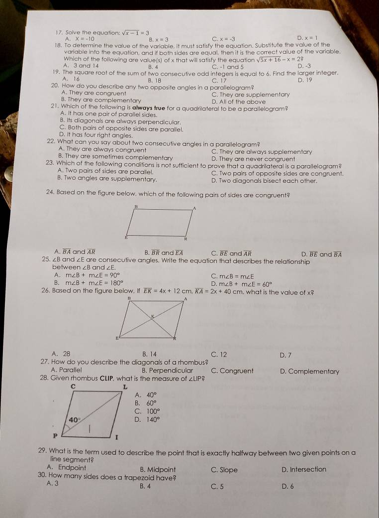 Solve the equation: sqrt(x-1)=3
A. X=-10 B. x=3 C. x=-3
D. x=1
18. To determine the value of the variable, it must satisfy the equation. Substitute the value of the
variable into the equation, and if both sides are equal, then it is the correct value of the variable.
Which of the following are value(s) of x that will satisfy the equation sqrt(5x+16)-x=2?
A.3 and 14 B. 4 C. -1 and 5 D. -3
19. The square root of the sum of two consecutive odd integers is equal to 6. Find the larger integer.
A. 16 B. 18 C. 17
20. How do you describe any two opposite angles in a parallelogram? D. 19
A. They are congruent C. They are supplementary
B. They are complementary D. All of the above
21. Which of the following is always true for a quadrilateral to be a parallelogram?
A. It has one pair of parallel sides.
B. Its diagonals are always perpendicular.
C. Both pairs of opposite sides are parallel.
D. It has four right angles.
22. What can you say about two consecutive angles in a parallelogram?
A. They are always congruent C. They are always supplementary
B. They are sometimes complementary D. They are never congruent
23. Which of the following conditions is not sufficient to prove that a quadrilateral is a parallelogram?
A. Two pairs of sides are parallel. C. Two pairs of opposite sides are congruent.
B. Two angles are supplementary. D. Two diagonals bisect each other.
24. Based on the figure below, which of the following pairs of sides are congruent?
A. overline BA and overline AR B overline BR and EA C. overline BE and overline AR D. overline BE and overline BA
25. ∠B and ∠ Eo re consecutive angles. Write the equation that describes the relationship
betwe en∠ B and ∠ E.
A. m∠ B+m∠ E=90° C. m∠ B=m∠ E
B. m∠ B+m∠ E=180° D. m∠ B+m∠ E=60°
26. Based on the figure below. If overline EK=4x+12cm.overline KA=2x+40cm. , what is the value of x?
A. 28 B.14 C. 12 D. 7
27. How do you describe the diagonals of a rhombus?
A. Parallel B. Perpendicular C. Congruent D. Complementary
28. Given rhombus CLIP, what is the measure of ∠ LIP?
A. 40°
B. 60°
C. 100°
D. 140°
29. What is the term used to describe the point that is exactly halfway between two given points on a
line segment?
A. Endpoint B. Midpoint C. Slope D. Intersection
30. How many sides does a trapezoid have?
A. 3 B. 4 C. 5 D. 6