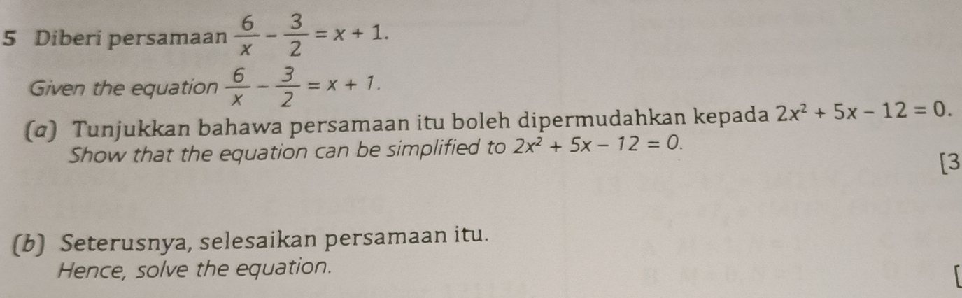 Diberi persamaan  6/x - 3/2 =x+1. 
Given the equation  6/x - 3/2 =x+1. 
(α) Tunjukkan bahawa persamaan itu boleh dipermudahkan kepada 2x^2+5x-12=0. 
Show that the equation can be simplified to 2x^2+5x-12=0. 
[3 
(b) Seterusnya, selesaikan persamaan itu. 
Hence, solve the equation.