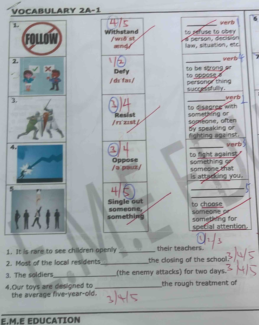 VOCABULARY 2A-1 
1. 
4ls _verb 6 
Withstand to refuse to obey 
FOLLOW /wð st 
a person, decisión 
ænd/ law, situation, etc 
2. 
_ 
verb 7 
× 
Defy to be strong or 
to oppose a 
/ dɪ^faɪ / 
personor thing 
successfully. 
3. 
0)4 
_ 
verb 
to disagree with 
Resist something or 
/ rɪzɪst / someone, often 
by speaking or 
fighting against. 
4. 
②4 
_verb 
to fight against 
Oppose 
something o 
/ə'pəuz/ someone that 
is attacking you. 
5 
Single out to choose 
someone, someone or 
something 
something for 
special attention. 
1. It is rare to see children openly _their teachers. 
2. Most of the local residents_ the closing of the school. 
3. The soldiers_ (the enemy attacks) for two days. 
4.Our toys are designed to _the rough treatment of 
the average five-year-old. 
E.M.E EDUCATION