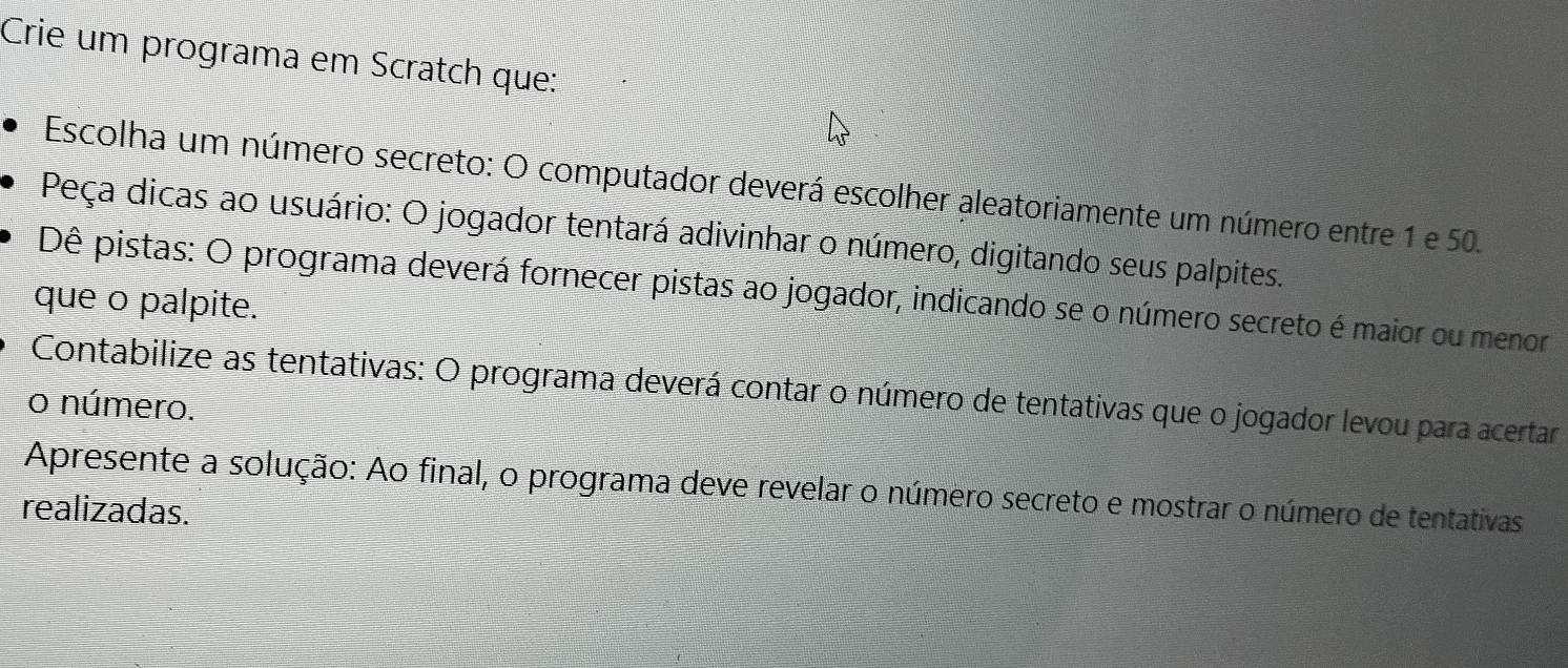 Crie um programa em Scratch que: 
Escolha um número secreto: O computador deverá escolher aleatoriamente um número entre 1 e 50. 
Peça dicas ao usuário: O jogador tentará adivinhar o número, digitando seus palpites. 
Dê pistas: O programa deverá fornecer pistas ao jogador, indicando se o número secreto é maior ou menor 
que o palpite. 
Contabilize as tentativas: O programa deverá contar o número de tentativas que o jogador levou para acertar 
o número. 
Apresente a solução: Ao final, o programa deve revelar o número secreto e mostrar o número de tentativas 
realizadas.