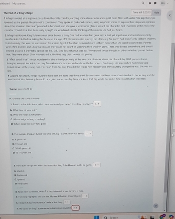 hoowrd  My coure 
The End of a King's Reign Time le't (:20.10
I Iohage hlvered at a sigorout pace down the chilly conidor, carrying some clean cloths and a gold buin filled with water. She lept her eyes Hite
hwered as she passed the phasset's couecinsen. They spoke in darkened comen, using enspharic volces so isrpesss thait disparatt opinions
about the sisuansion. Has heart pounced in her ched, and she gave a womome glance toward the pharaoh's bed chambers at the end of the
comridor. "Could it be that he is really dying?" she wondered sillently, thinking all the numnions she hed just hoard.
I lahap had kn King Sutankhainea sere he was a baby. She had watcted han grow iato a tail yet imprtuous and someers oftery
nsafterable child lastore taking the throse at the age of 9. He had matried quickly; but uumately tn queen had tome' onls Hitum milvnw
Unfostusately tas was not anconersion for ancient Leypt. Infopi had delivered more stilborn bulses Hun she cared to renember. Parentz
wese oftes inveess and uscaring because they couse not count aa wutching their children graw. There wio dosuse inverywhers, and snoe i
esnesed an sed, it inevitably spnead like fine. Shll, Kieg Tutzeikhamnue was just 79 years old, Shape thought of othen who had passed befose
her. They were about 30 or 40 years old at the time they died. He was tld youio
§ ''What coeld it bet' (ehagi wondered as she anived pueciually at the awesone clumber whose the pharaph lay 198d, primumphaous
thougats easeed her inind, but only Tutsekhanue's face was veable abose the bed sheets. Cautiousk, she approer hed he hedide ane
fooes dlown int she yeang mas. Hei heart trce, for only then did she sakus now sadically and imnssssusstely changed he was. She was too
tne
# Casping for brunh, Inhapi hought to held, back the tears tut shieatened. Twankhansun had bees aeane than tmsble to her as king and she
was fand of tim, beinsing he could be a great leader one day. New she ksow that Ga would not nose. ling Tutask taman wa dent
h ae Gin bit h t
_
Stre the cores t antem s
' ilased on the tisle alone, what queeten would you expect shis story is annen? C ”
A  Whal, rame of pest s. if i B. Whso will reige io long nex?
L Whase Hege so leng a eecking B. Wheee cpes the story take pince!
B. The averago leqpan durisg the time of King Tatankhannan wan show c ”
 9 yiar. Csd
  4 peam of           
D. 79-75 years cd
S. Yew som hahop; toet when the meom tat Kimg ulankhanan toight be cying
A. “   B. Iihareeal
E gne D. ∩iju3(iil
B. Rnan eacs slaerserd. Virits 1 f the sotrment is irot or F if st i rae
S. The sose haghtghts the fact that Me was werloa in Ancend Loygh
TThe cu t s tông Tựt sekhm ans slet h tị cìh tr v nden . D
C Sear