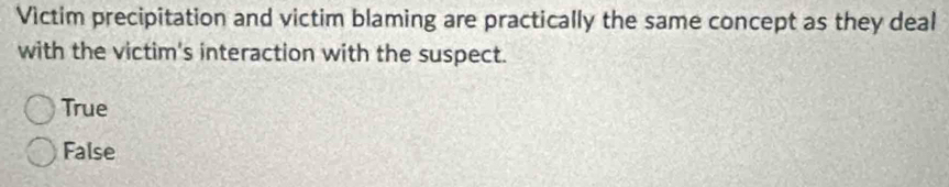 Victim precipitation and victim blaming are practically the same concept as they deal
with the victim's interaction with the suspect.
True
False