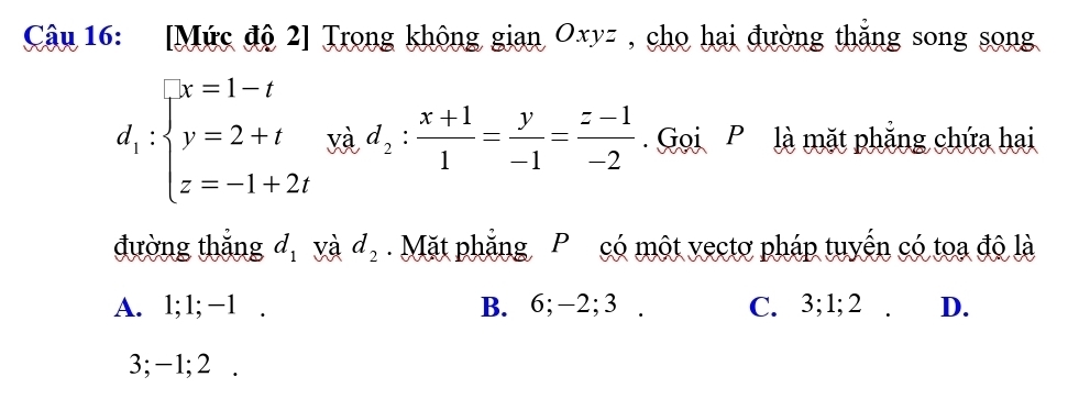 [Mức độ 2] Trong không gian Oxyz , cho hai đường thắng song song
d_1:beginarrayl x=1-t y=2+t z=-1+2tendarray. yà d_2: (x+1)/1 = y/-1 = (z-1)/-2  Goi P là mặt phẳng chứa hai
đường thắng d_1 yà d_2 Mặt phẳng P có một vectơ pháp tuyến có toa độ là
A. 1; 1; −1. B. 6; −2; 3. C. 3; 1; 2. D.
3; -1; 2.