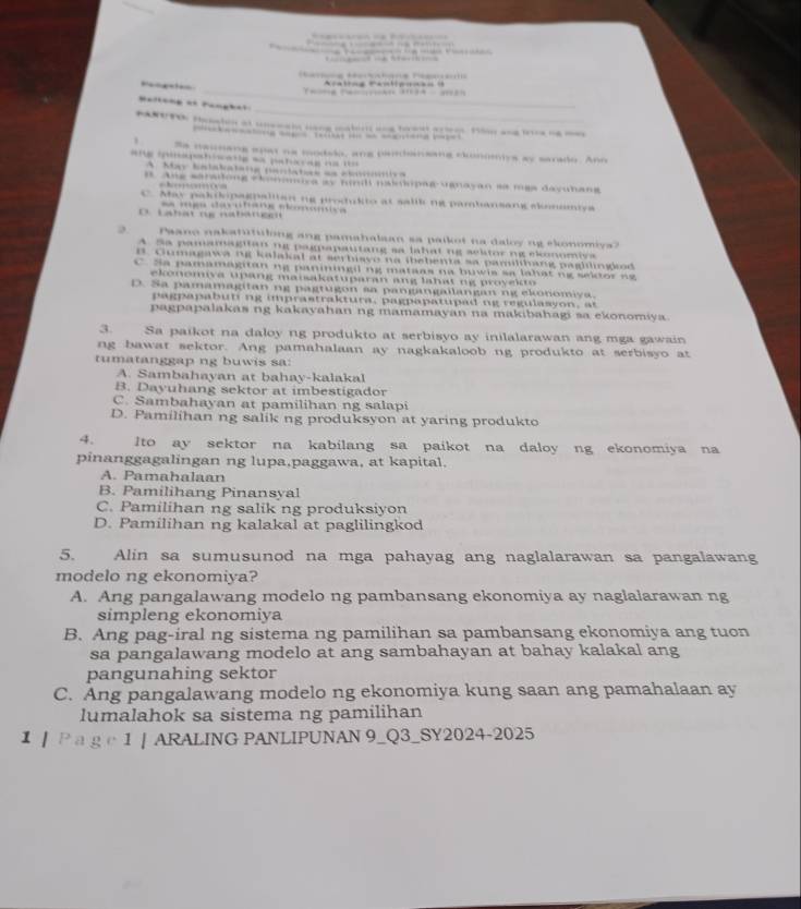 ra lin g Panliponã o  = 
        
                                      
               
Se naunang spat na modslo, ang pandansang clmomiys ay sarado. Ano
g  a p t  i  a   e   a  pa t c a g  a
A. May Salakalata cciatea as cb a 
#. Ang sarationg ckonmuya ay mi paiopae vanayan se mga decunang

C. May paktopagpalitan ng produkto at salik ng pambansang skoneniya
D  abát ng na ba t ge   =   ce e  tece rfeeecess is e
D. Paano nakatutulong ang pamahalaan sa paikot na daloy ng ekonomiva?
A Sa pamamagitanng pagpapautang sa lahat ng seltor ng ekonomiva
B. Cumagawa ng kalakal at serbiavo na ibebenta sa pamilihang paghlingod
C. Sa pamamagitan ng paniingil ng mataas na buwis sa lahạt ng sektor ng
ekonomiva upang maisakatuparan ang lahat ng proyek to
D. Sa pamamagitan ng pagtugon sa pangangalanganng elonomiva.
pagpapabuti ng imprastraktura, pagpapatupad ng regulasyon, at
pagpapalakas ng kakayahan ng mamamayan na makibahagi sa ekonomiya
3. Sa paikot na daloy ng produkto at serbisyo ay inilalarawan ang mga gawain
ng bawat sektor. Ang pamahalaan ay nagkakaloob ng produkto at serbisyo at
tumatanggap ng buwis sa:
A. Sambahayan at bahay-kalakal
B. Dayuhang sektor at imbestigador
C. Sambahayan at pamilihan ng salapi
D. Pamilihan ng salik ng produksyon at yaring produkto
4. Ito ay sektor na kabilang sa paikot na daloy ng ekonomiya na
pinanggagalingan ng lupa,paggawa, at kapital.
A. Pamahalaan
B. Pamilihang Pinansyal
C. Pamilihan ng salik ng produksiyon
D. Pamilihan ng kalakal at paglilingkod
5. Alin sa sumusunod na mga pahayag ang naglalarawan sa pangalawang
modelo ng ekonomiya?
A. Ang pangalawang modelo ng pambansang ekonomiya ay naglalarawan ng
simpleng ekonomiya
B. Ang pag-iral ng sistema ng pamilihan sa pambansang ekonomiya ang tuon
sa pangalawang modelo at ang sambahayan at bahay kalakal ang
pangunahing sektor
C. Ang pangalawang modelo ng ekonomiya kung saan ang pamahalaan ay
lumalahok sa sistema ng pamilihan
】 ┃ Pa g c 1 | ARALING PANLIPUNAN 9_Q3_SY2024-2025