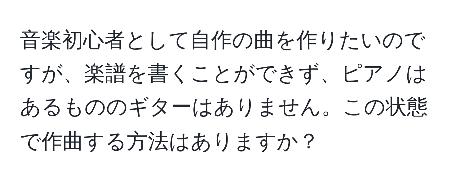 音楽初心者として自作の曲を作りたいのですが、楽譜を書くことができず、ピアノはあるもののギターはありません。この状態で作曲する方法はありますか？