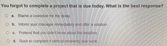 You forgot to complete a project that is due today. What is the best response?
a. Blame a coworker for the delay
b. Inform your manager immediately and offer a solution
c. Pretend that you didn't know about the deadline.
d. Rush to complete it without reviewing your work