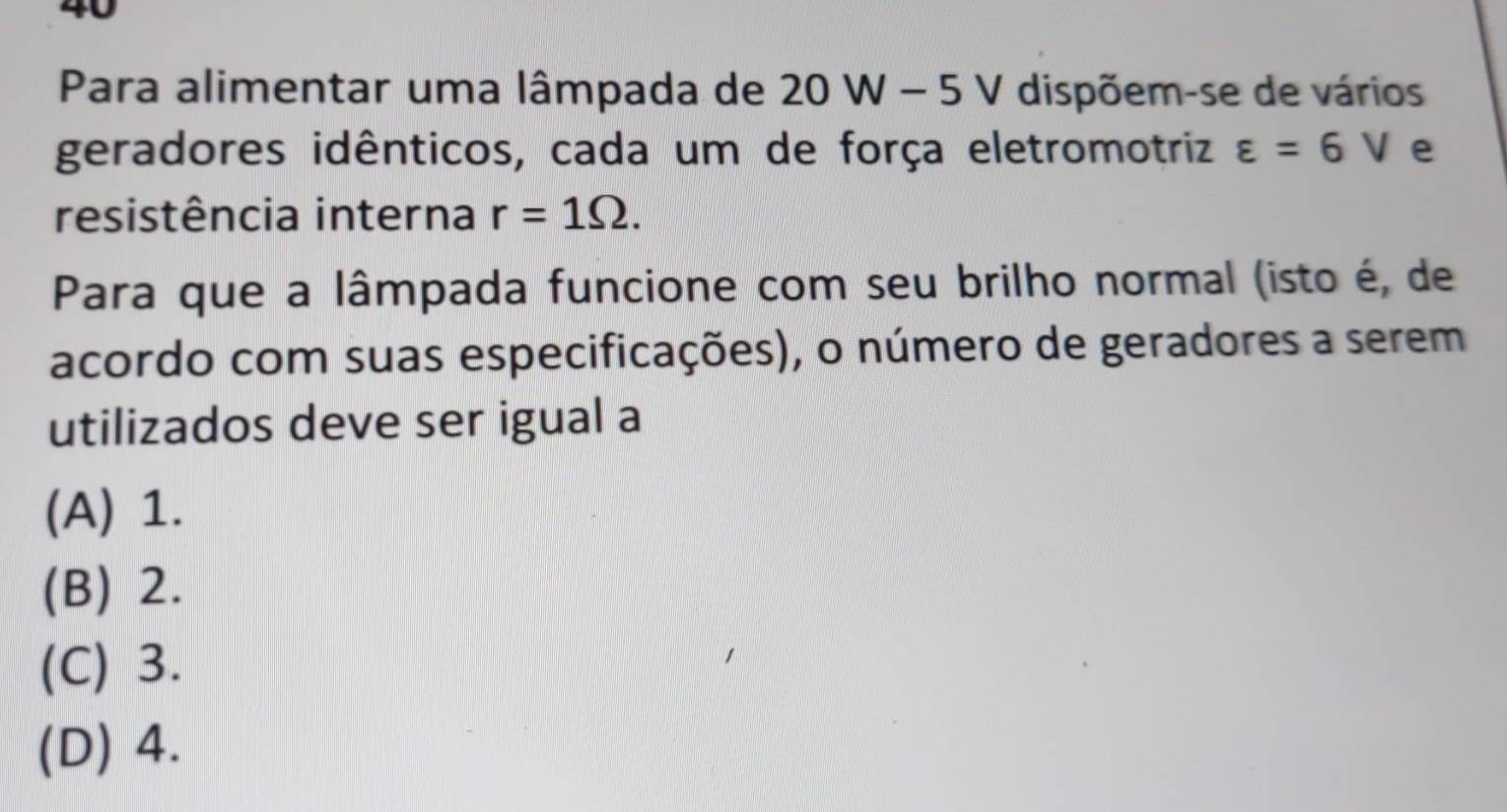 Para alimentar uma lâmpada de 20 V N- 5 V dispõem-se de vários
geradores idênticos, cada um de força eletromotriz varepsilon =6V e
resistência interna r=1Omega. 
Para que a lâmpada funcione com seu brilho normal (isto é, de
acordo com suas especificações), o número de geradores a serem
utilizados deve ser igual a
(A) 1.
(B) 2.
(C) 3.
(D) 4.