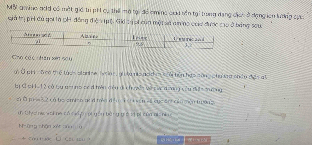 Mỗi amino acìd có một giá trị pH cụ thể mà tại đó amino acid tón tại trong dung dịch ở dạng ion lưỡng cực;
giá trị pH đó gọi là pH đẳng điện (pI). Giá trị pi của một số amino acid được cho ở bảng sau:
Cho các nhận xét sau
a) c° pH =6 có thể tách alanine, lysine, glutamic acid ra khỏi hỗn hợp bằng phương pháp điện di.
b) Ở pH=12 cả ba amino acid trên đều di chuyển về cực dương của điện trường.
c) Ởp H=3.2co ba amino acid trên đều di chuyền về cực âm của điện trường.
d) Glycine, valine có giá trị p1 gần bằng giá trị p1 của alanine.
Những nhận xét đúng là
* Câu trước Câu sau Ô Nập bài Lưu bài 。