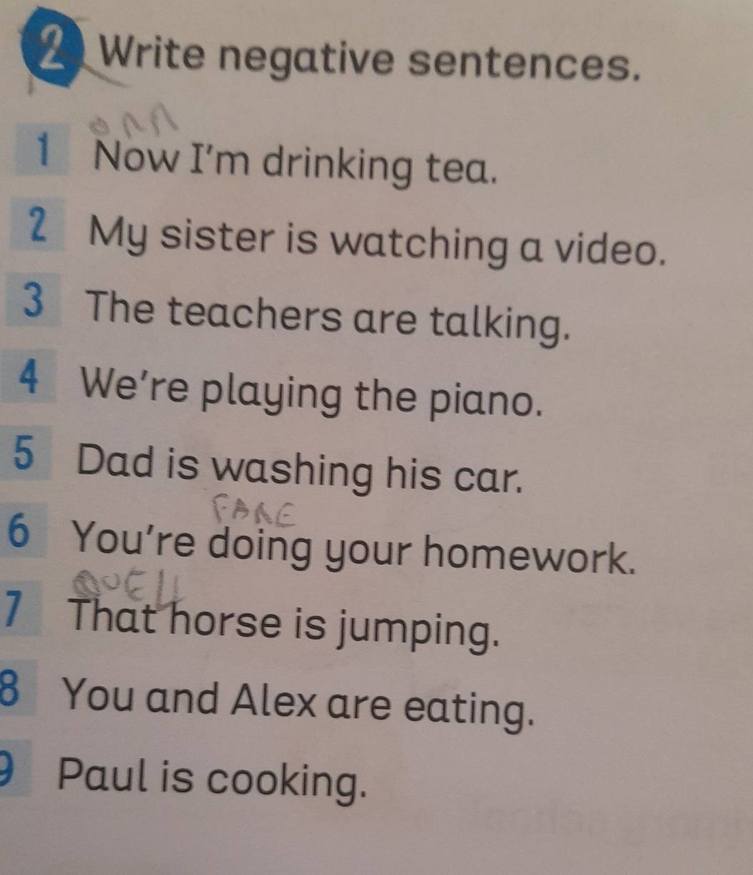 Write negative sentences. 
1 Now I'm drinking tea. 
2My sister is watching a video. 
3 The teachers are talking. 
4 We’re playing the piano. 
5 Dad is washing his car. 
6 You're doing your homework. 
7 That horse is jumping. 
8 You and Alex are eating. 
Paul is cooking.