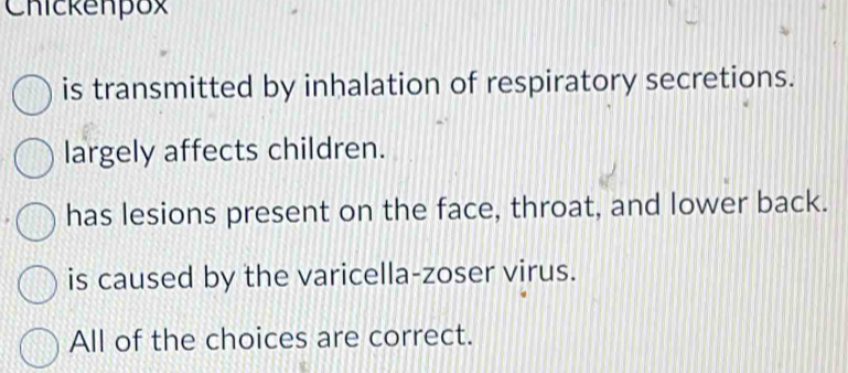 Chickenpox
is transmitted by inhalation of respiratory secretions.
largely affects children.
has lesions present on the face, throat, and lower back.
is caused by the varicella-zoser virus.
All of the choices are correct.