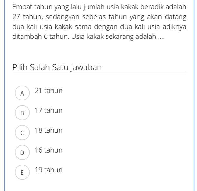 Empat tahun yang lalu jumlah usia kakak beradik adalah
27 tahun, sedangkan sebelas tahun yang akan datang
dua kali usia kakak sama dengan dua kali usia adiknya
ditambah 6 tahun. Usia kakak sekarang adalah ....
Pilih Salah Satu Jawaban
A21 tahun
B 17 tahun
c 18 tahun
D 16 tahun
E 19 tahun