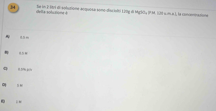 Se in 2 litri di soluzione acquosa sono disciolti 120g di MgSO_4(P.M.120u.m.a.) , la concentrazione
della soluzione è
A) 0.5 m
B) 0.5 M
C) 0.5% p/v
D) ₹ 5M
E) 1 M