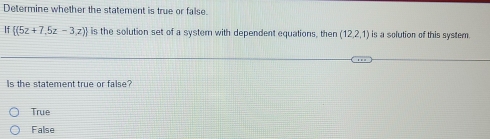 Determine whether the statement is true or false.
If  (5z+7,5z-3,z) is the solution set of a system with dependent equations, then (12,2,1) is a solution of this system
Is the statement true or false?
True
False