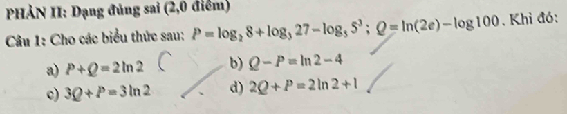 PHẢN II: Dạng đủng sai (2,0 điểm)
Câu 1: Cho các biểu thức sau: P=log _28+log _327-log _35^3; Q=ln (2e)-log 100. Khi đó:
b)
a) P+Q=2ln 2 Q-P=ln 2-4
c) 3Q+P=3ln 2
d) 2Q+P=2ln 2+1