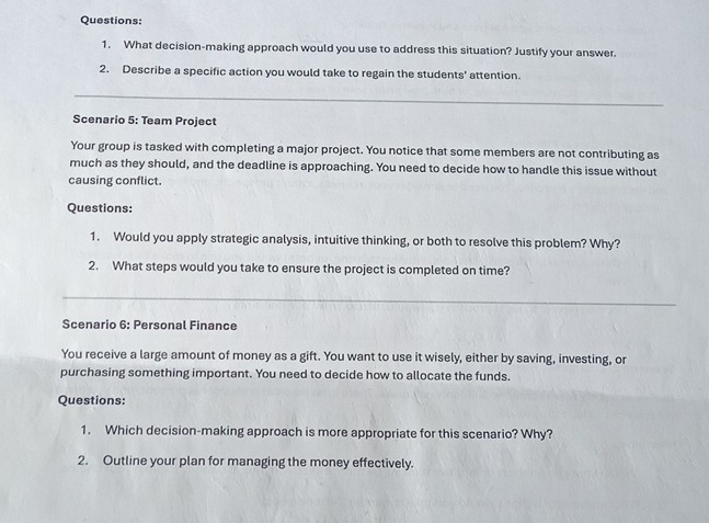 What decision-making approach would you use to address this situation? Justify your answer. 
2. Describe a specific action you would take to regain the students' attention. 
_ 
Scenario 5: Team Project 
Your group is tasked with completing a major project. You notice that some members are not contributing as 
much as they should, and the deadline is approaching. You need to decide how to handle this issue without 
causing conflict. 
Questions: 
1. Would you apply strategic analysis, intuitive thinking, or both to resolve this problem? Why? 
2. What steps would you take to ensure the project is completed on time? 
_ 
Scenario 6: Personal Finance 
You receive a large amount of money as a gift. You want to use it wisely, either by saving, investing, or 
purchasing something important. You need to decide how to allocate the funds. 
Questions: 
1. Which decision-making approach is more appropriate for this scenario? Why? 
2. Outline your plan for managing the money effectively.