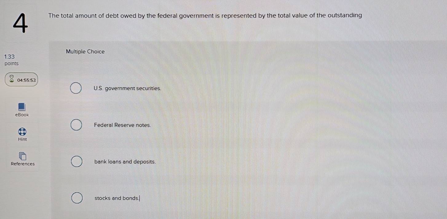 The total amount of debt owed by the federal government is represented by the total value of the outstanding 
Multiple Choice
1.33
points 
04:55:53 
U.S. government securities. 
eBook 
Federal Reserve notes. 
Hint 
References bank loans and deposits. 
stocks and bonds.