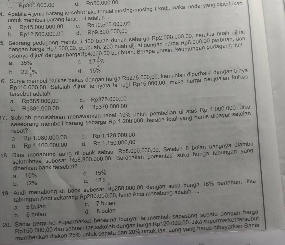 b. Rp300.000.00 d. Rp50.000.00
4. Apabila 4 jenis barang tersebut laku terjual masing-masing 1 kodi, maka modal yang diperlukan
untuk membeli barang tersebut adalah...
a. Rp15.000.000,00 c. Rp10.500.000,00
b. Rp12.500.000,00 d. Rp9.800.000,00
5. Seorang pedagang membeli 400 buah durian seharga Rp2.000.000,00, seratus buah dijual
dengan harga Rp7.500,00, perbuah, 200 buah dijual dengan harga Rp6.000,00 perbuah, dan
sisanya dijual dengan hargaRp4.000,00 per buah. Berapa persen keuntungan pedagang itu?
a. 35% C. 17 1/2 %
b. 22 1/2 % d. 15%
6. Surya membeli kulkas bekas dengan harga Rp275.000,00, kemudian diperbaiki dengan biaya
Rp110.000,00. Setelah dijual ternyata ia rugi Rp15.000,00, maka harga penjualan kulkas
tersebut adalah ....
a. Rp385.000,00 c. Rp375.000,00
b. Rp380.000,00 d. Rp370.000,00
17. Sebuah perusahaan menawarkan rabat 10% untuk pembelian di atas Rp 1.000.000. Jika
seseorang membeli barang seharga Rp 1.200.000, berapa total yang harus dibayar setelah
rabat?
a. Rp 1.080.000,00 c. Rp 1.120.000,00
b. Rp 1.100.000,00 d. Rp 1.150.000,00
18. Dina menabung uang di bank sebsar Rp8.000.000,00. Setelah 8 bulan uangnya diambil
seluruhnya sebesar Rp8.800.000,00. Berapakah persentasi suku bunga tabungan yang
diberikan bank tersebut?
a. 10% c. 15%
b. 12% d. 18%
19. Andi menabung di bank sebesar Rp250.000,00 dengan suku bunga 18% pertahun. Jika
tabungan Andi sekarang Rp280.000,00, Iama Andi menabung adalah ....
a. 5 bulan c. 7 bulan
b. 6 bulan d. 8 bulan
20. Sania pergi ke supermarket bersama ibunya. la membeli sepasang sepatu dengan harga
Rp150.000,00 dan sebuah tas sekolah dengan harga Rp120.000,00. Jika supermarket tersebut
memberikan diskon 25% untuk sepatu dan 20% untuk tas, uang yang harus dibayarkan Sania