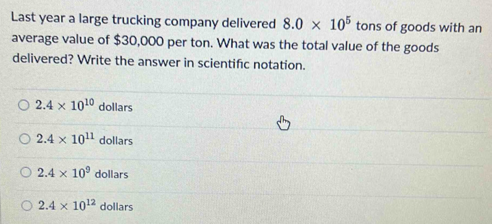 Last year a large trucking company delivered 8.0* 10^5 tons of goods with an
average value of $30,000 per ton. What was the total value of the goods
delivered? Write the answer in scientifc notation.
2.4* 10^(10) dollars
2.4* 10^(11) dollars
2.4* 10^9 dollars
2.4* 10^(12) dollars