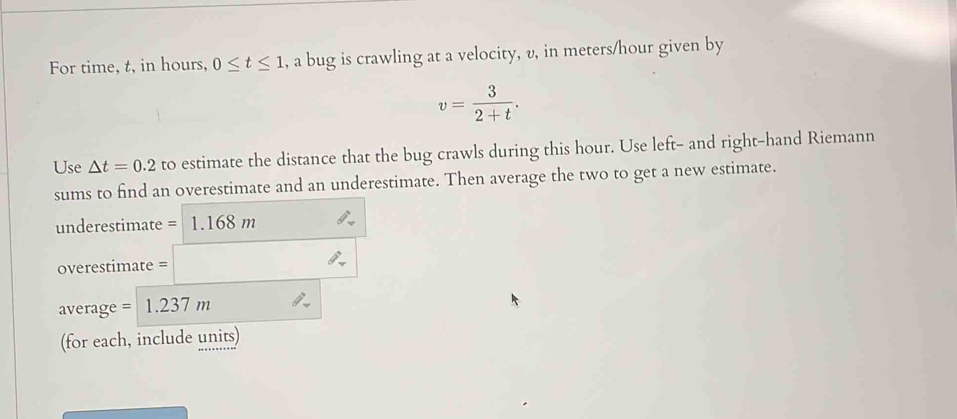 For time, t, in hours, 0≤ t≤ 1 , a bug is crawling at a velocity, v, in meters/hour given by
v= 3/2+t . 
Use △ t=0.2 to estimate the distance that the bug crawls during this hour. Use left- and right-hand Riemann 
sums to find an overestimate and an underestimate. Then average the two to get a new estimate. 
underestimate = 1.168 m
overestimate = □
average = 1.237 m
(for each, include units)