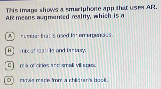 This image shows a smartphone app that uses AR.
AR means augmented reality, which is a
A) number that is used for emergencies.
B) mix of real life and fantasy.
C) mix of cities and small villages.
D) movie made from a children's book.