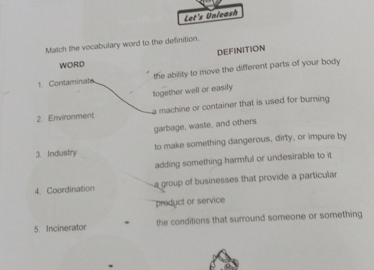 Let's Unleash 
Match the vocabulary word to the definition. 
DEFINITION 
WORD 
1. Contaminate the ability to move the different parts of your body 
together well or easily 
2. Environment a machine or container that is used for burning 
garbage, waste, and others 
3. Industry to make something dangerous, dirty, or impure by 
adding something harmful or undesirable to it 
4. Coordination a group of businesses that provide a particular 
preduct or service 
5. Incinerator the conditions that surround someone or something