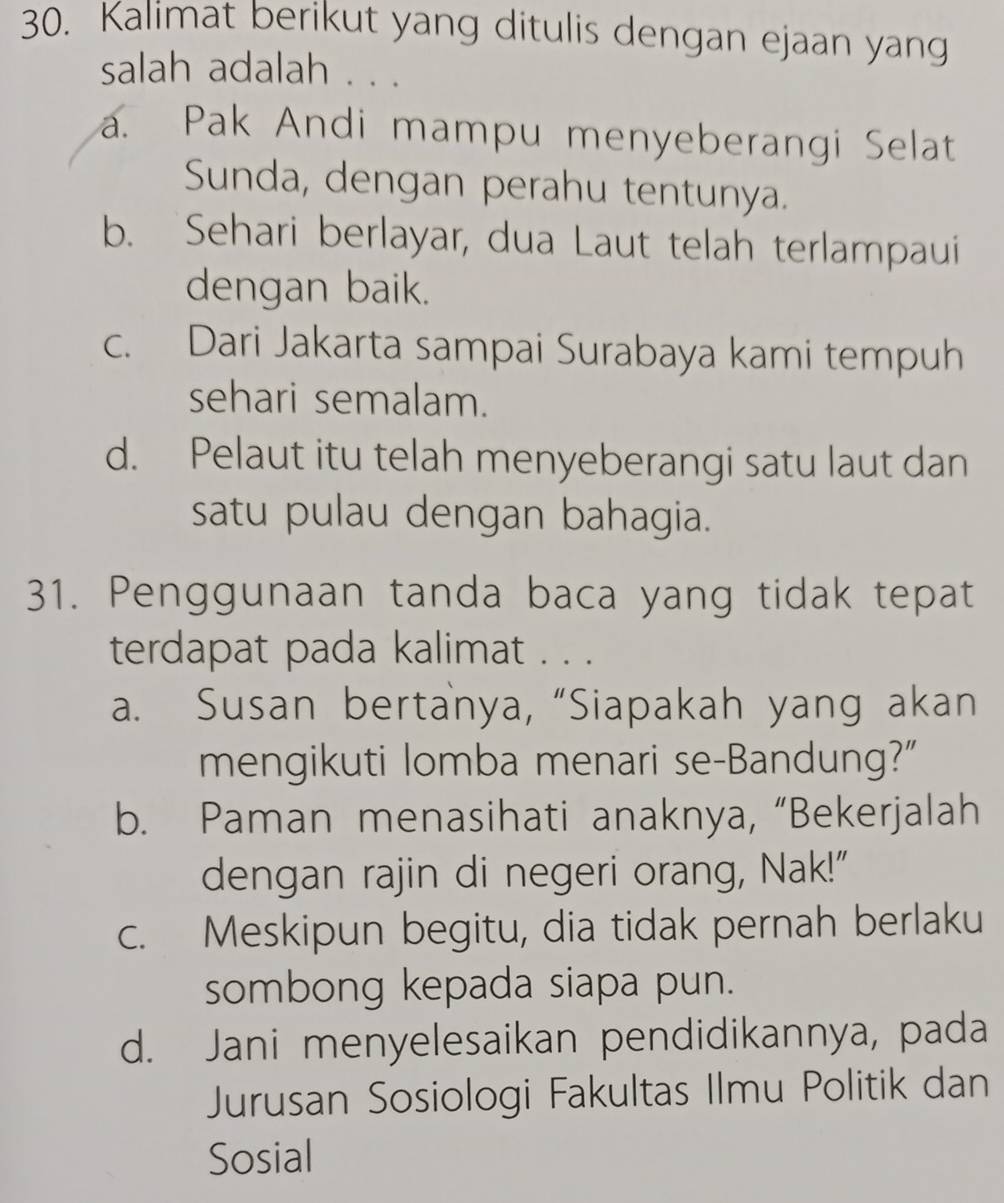 Kalimat berikut yang ditulis dengan ejaan yang
salah adalah . . .
a. Pak Andi mampu menyeberangi Selat
Sunda, dengan perahu tentunya.
b. Sehari berlayar, dua Laut telah terlampaui
dengan baik.
c. Dari Jakarta sampai Surabaya kami tempuh
sehari semalam.
d. Pelaut itu telah menyeberangi satu laut dan
satu pulau dengan bahagia.
31. Penggunaan tanda baca yang tidak tepat
terdapat pada kalimat . . .
a. Susan bertanya, “Siapakah yang akan
mengikuti lomba menari se-Bandung?”
b. Paman menasihati anaknya, “Bekerjalah
dengan rajin di negeri orang, Nak!"
c. Meskipun begitu, dia tidak pernah berlaku
sombong kepada siapa pun.
d. Jani menyelesaikan pendidikannya, pada
Jurusan Sosiologi Fakultas Ilmu Politik dan
Sosial