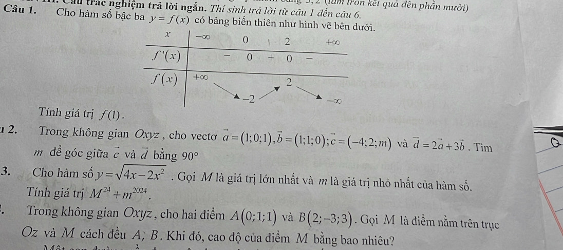 Sung 3,2 (làm tron kết quả đến phần mười)
Cầu trác nghiệm trả lời ngắn. Thí sinh trả lời từ câu 1 đến câu 6.
Câu 1. Cho hàm số bậc ba y=f(x) có bảng biến thiên như hình vẽ bêni.
Tính giá trị f(1).
u 2. Trong không gian Oxyz , cho vecto vector a=(1;0;1),vector b=(1;1;0);vector c=(-4;2;m) và vector d=2vector a+3vector b. Tìm
m để góc giữa vector c và vector d bằng 90°
3. Cho hàm số y=sqrt(4x-2x^2). Gọi M là giá trị lớn nhất và m là giá trị nhỏ nhất của hàm số.
Tính giá trị M^(24)+m^(2024).
、  Trong không gian Oxyz , cho hai điểm A(0;1;1) và B(2;-3;3). Gọi M là điểm nằm trên trục
Oz và M cách đều A; B. Khi đó, cao độ của điểm M bằng bao nhiêu?