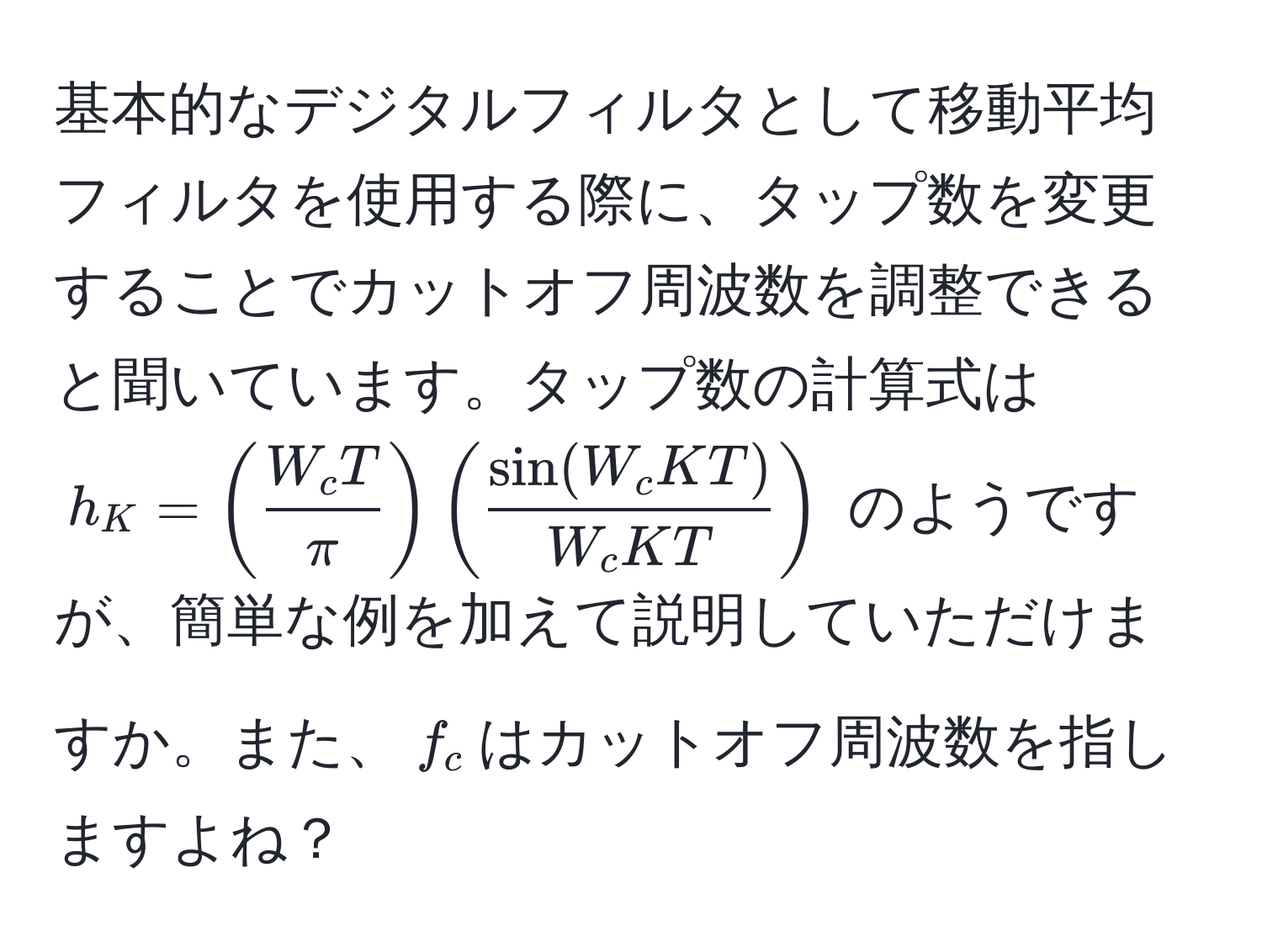 基本的なデジタルフィルタとして移動平均フィルタを使用する際に、タップ数を変更することでカットオフ周波数を調整できると聞いています。タップ数の計算式は $h_K = (  W_c T/π  ) (  sin(W_c K T)/W_c K T  )$ のようですが、簡単な例を加えて説明していただけますか。また、$f_c$はカットオフ周波数を指しますよね？