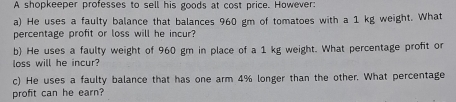 A shopkeeper professes to sell his goods at cost price. However: 
a) He uses a faulty balance that balances 960 gm of tomatoes with a 1 kg weight. What 
percentage profit or loss will he incur? 
b) He uses a faulty weight of 960 gm in place of a 1 kg weight. What percentage profit or 
loss will he incur? 
c) He uses a faulty balance that has one arm 4% longer than the other. What percentage 
profit can he earn?