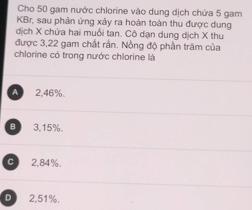 Cho 50 gam nước chlorine vào dung dịch chứa 5 gam
KBr, sau phản ứng xảy ra hoàn toàn thu được dung
dịch X chứa hai muối tan. Cô dạn dung dịch X thu
được 3,22 gam chất rắn. Nồng độ phần trăm của
chlorine có trong nước chlorine là
A 2,46%.
B 3,15%.
C 2,84%.
D 2,51%.