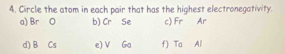 Circle the atom in each pair that has the highest electronegativity.
a) Br O b) Cr Se c) Fr Ar
d) B Cs e) V Ga f) Ta Al