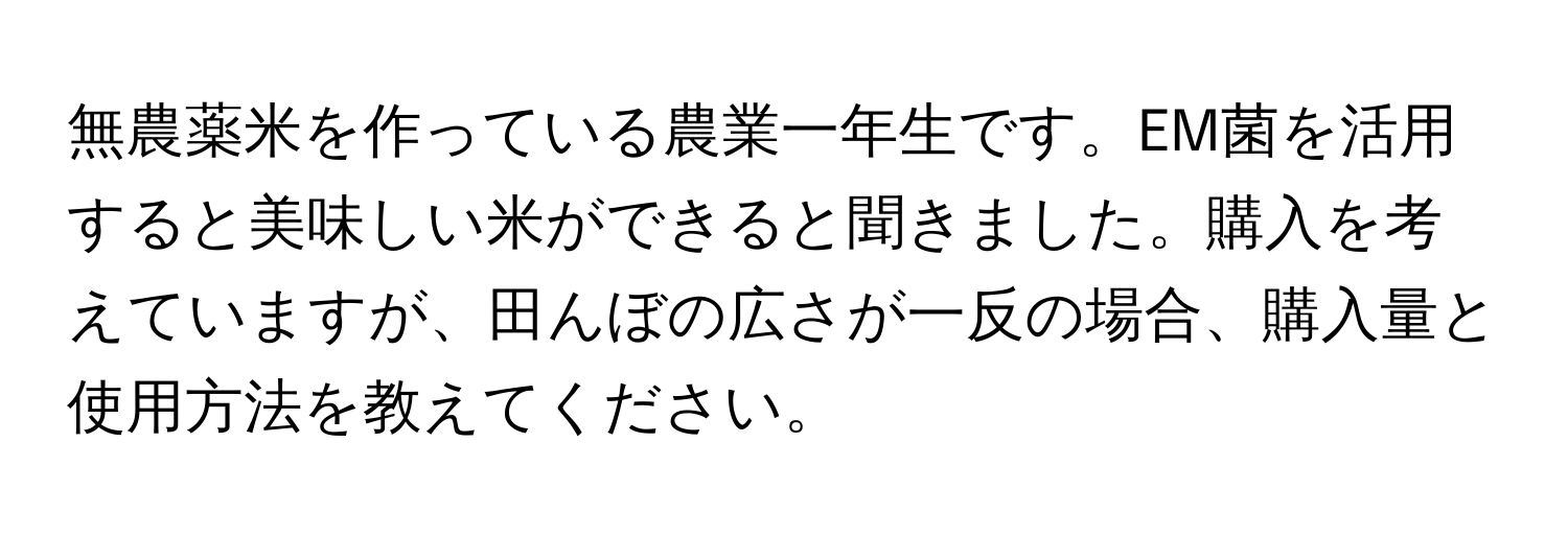 無農薬米を作っている農業一年生です。EM菌を活用すると美味しい米ができると聞きました。購入を考えていますが、田んぼの広さが一反の場合、購入量と使用方法を教えてください。