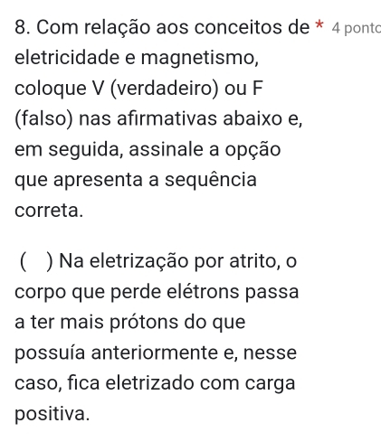 Com relação aos conceitos de * 4 ponto 
eletricidade e magnetismo, 
coloque V (verdadeiro) ou F 
(falso) nas afirmativas abaixo e, 
em seguida, assinale a opção 
que apresenta a sequência 
correta. 
( ) Na eletrização por atrito, o 
corpo que perde elétrons passa 
a ter mais prótons do que 
possuía anteriormente e, nesse 
caso, fica eletrizado com carga 
positiva.