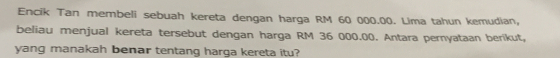 Encik Tan membeli sebuah kereta dengan harga RM 60 000.00. Lima tahun kemudian, 
beliau menjual kereta tersebut dengan harga RM 36 000.00. Antara pernyataan berikut, 
yang manakah benar tentang harga kereta itu?